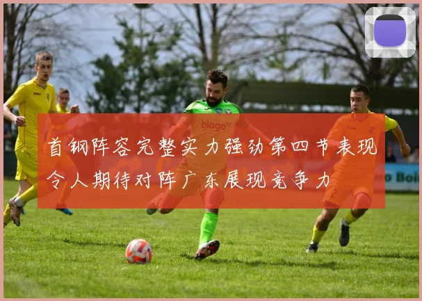 首钢阵容完整实力强劲第四节表现令人期待对阵广东展现竞争力