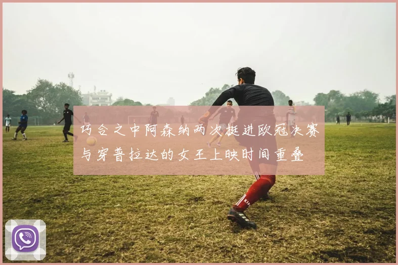 巧合之中阿森纳两次挺进欧冠决赛与穿普拉达的女王上映时间重叠
