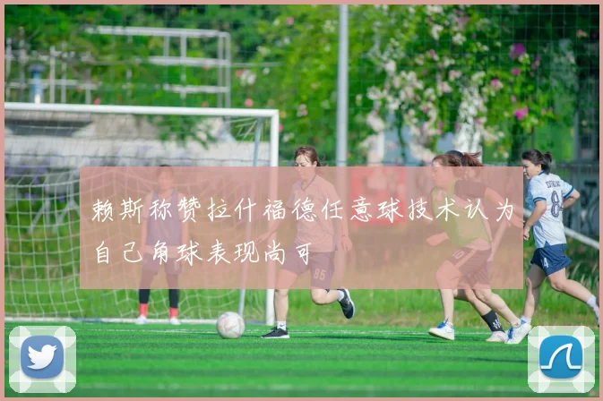 赖斯称赞拉什福德任意球技术认为自己角球表现尚可