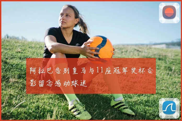 阿拉巴告别皇马与11座冠军奖杯合影留念感动球迷