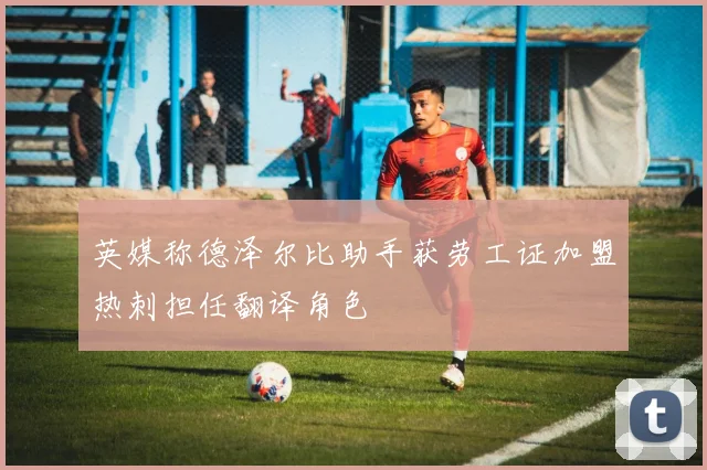 英媒称德泽尔比助手获劳工证加盟热刺担任翻译角色