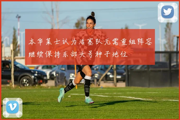本华莱士认为活塞队无需重组阵容继续保持东部头号种子地位