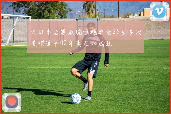 文班季后赛表现惊艳单场25分多次盖帽追平02年奥尼尔成就