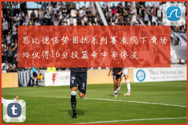恩比德伤势困扰系列赛表现下滑场均仅得16分投篮命中率惨淡