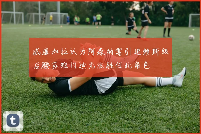 威廉加拉认为阿森纳需引进赖斯级后腰苏维门迪无法胜任此角色