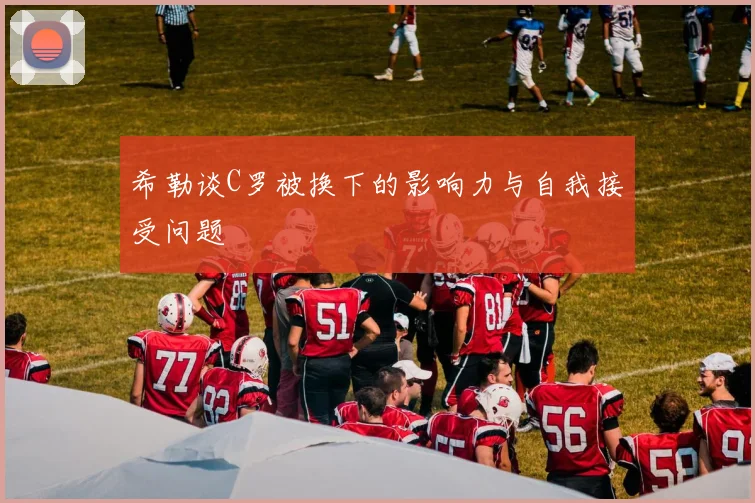 希勒谈C罗被换下的影响力与自我接受问题