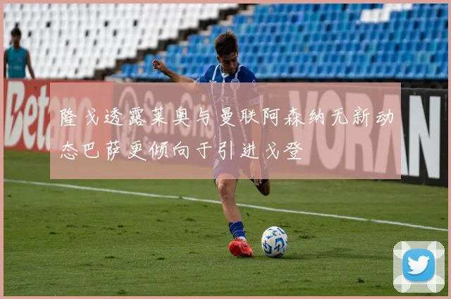 隆戈透露莱奥与曼联阿森纳无新动态巴萨更倾向于引进戈登